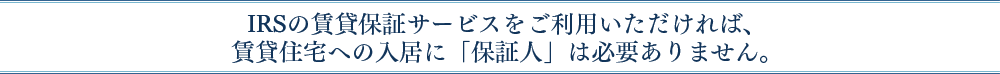 IRSの賃貸保証サービスをご利用いただければ、賃貸住宅への入居に「保証人」は必要ありません。